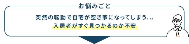 お悩みごと 突然の転勤で自宅が空き家になってしまう... 入居者がすぐ見つかるのか不安