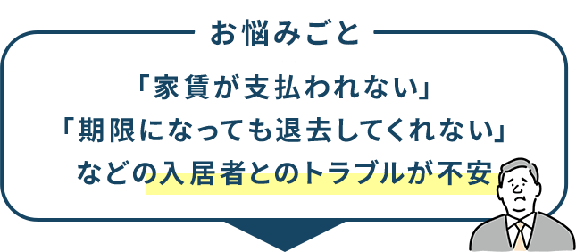 お悩みごと 「家賃が支払われない」「期限になっても退去してくれない」などの入居者とのトラブルが不安
