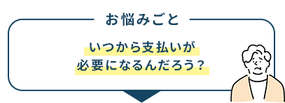 お悩みごと いつから支払いが必要になるんだろう？