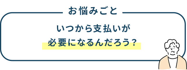お悩みごと いつから支払いが必要になるんだろう？